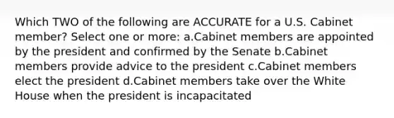 Which TWO of the following are ACCURATE for a U.S. Cabinet member? Select one or more: a.Cabinet members are appointed by the president and confirmed by the Senate b.Cabinet members provide advice to the president c.Cabinet members elect the president d.Cabinet members take over the White House when the president is incapacitated