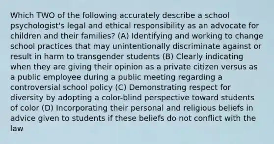 Which TWO of the following accurately describe a school psychologist's legal and ethical responsibility as an advocate for children and their families? (A) Identifying and working to change school practices that may unintentionally discriminate against or result in harm to transgender students (B) Clearly indicating when they are giving their opinion as a private citizen versus as a public employee during a public meeting regarding a controversial school policy (C) Demonstrating respect for diversity by adopting a color-blind perspective toward students of color (D) Incorporating their personal and religious beliefs in advice given to students if these beliefs do not conflict with the law