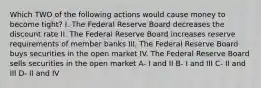 Which TWO of the following actions would cause money to become tight? I. The Federal Reserve Board decreases the discount rate II. The Federal Reserve Board increases reserve requirements of member banks III. The Federal Reserve Board buys securities in the open market IV. The Federal Reserve Board sells securities in the open market A- I and II B- I and III C- II and III D- II and IV