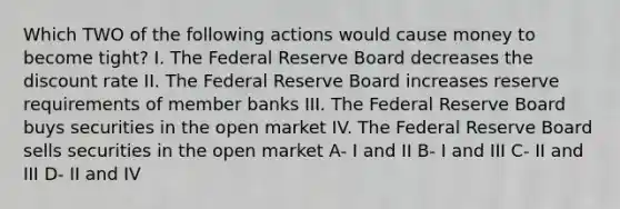 Which TWO of the following actions would cause money to become tight? I. The Federal Reserve Board decreases the discount rate II. The Federal Reserve Board increases reserve requirements of member banks III. The Federal Reserve Board buys securities in the open market IV. The Federal Reserve Board sells securities in the open market A- I and II B- I and III C- II and III D- II and IV