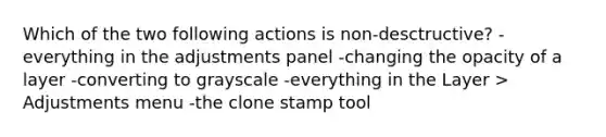 Which of the two following actions is non-desctructive? -everything in the adjustments panel -changing the opacity of a layer -converting to grayscale -everything in the Layer > Adjustments menu -the clone stamp tool