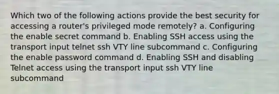 Which two of the following actions provide the best security for accessing a router's privileged mode remotely? a. Configuring the enable secret command b. Enabling SSH access using the transport input telnet ssh VTY line subcommand c. Configuring the enable password command d. Enabling SSH and disabling Telnet access using the transport input ssh VTY line subcommand