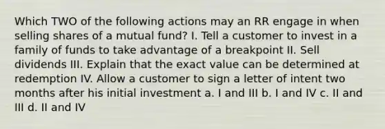 Which TWO of the following actions may an RR engage in when selling shares of a mutual fund? I. Tell a customer to invest in a family of funds to take advantage of a breakpoint II. Sell dividends III. Explain that the exact value can be determined at redemption IV. Allow a customer to sign a letter of intent two months after his initial investment a. I and III b. I and IV c. II and III d. II and IV