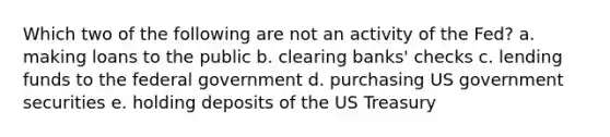 Which two of the following are not an activity of the Fed? a. making loans to the public b. clearing banks' checks c. lending funds to the federal government d. purchasing US government securities e. holding deposits of the US Treasury