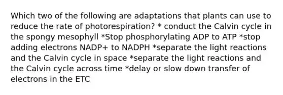 Which two of the following are adaptations that plants can use to reduce the rate of photorespiration? * conduct the Calvin cycle in the spongy mesophyll *Stop phosphorylating ADP to ATP *stop adding electrons NADP+ to NADPH *separate the light reactions and the Calvin cycle in space *separate the light reactions and the Calvin cycle across time *delay or slow down transfer of electrons in the ETC