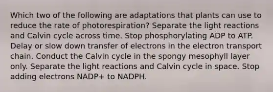 Which two of the following are adaptations that plants can use to reduce the rate of photorespiration? Separate the <a href='https://www.questionai.com/knowledge/kSUoWrrvoC-light-reactions' class='anchor-knowledge'>light reactions</a> and Calvin cycle across time. Stop phosphorylating ADP to ATP. Delay or slow down transfer of electrons in <a href='https://www.questionai.com/knowledge/k57oGBr0HP-the-electron-transport-chain' class='anchor-knowledge'>the electron transport chain</a>. Conduct the Calvin cycle in the spongy mesophyll layer only. Separate the light reactions and Calvin cycle in space. Stop adding electrons NADP+ to NADPH.