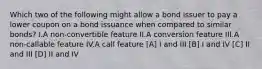 Which two of the following might allow a bond issuer to pay a lower coupon on a bond issuance when compared to similar bonds? I.A non-convertible feature II.A conversion feature III.A non-callable feature IV.A call feature [A] I and III [B] I and IV [C] II and III [D] II and IV