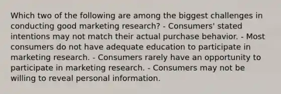 Which two of the following are among the biggest challenges in conducting good marketing research? - Consumers' stated intentions may not match their actual purchase behavior. - Most consumers do not have adequate education to participate in marketing research. - Consumers rarely have an opportunity to participate in marketing research. - Consumers may not be willing to reveal personal information.