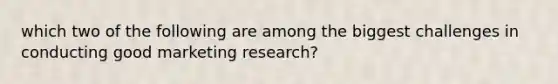 which two of the following are among the biggest challenges in conducting good marketing research?