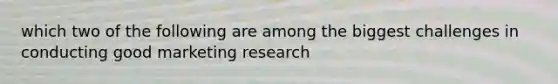 which two of the following are among the biggest challenges in conducting good marketing research