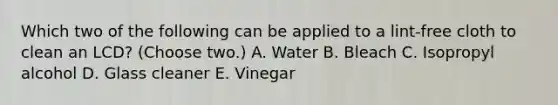 Which two of the following can be applied to a lint-free cloth to clean an LCD? (Choose two.) A. Water B. Bleach C. Isopropyl alcohol D. Glass cleaner E. Vinegar