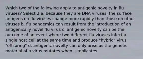 Which two of the following apply to antigenic novelty in flu viruses? Select 2 a. because they are DNA viruses, the surface antigens on flu viruses change more rapidly than those on other viruses b. flu pandemics can result from the introduction of an antigenically novel flu virus c. antigenic novelty can be the outcome of an event where two different flu viruses infect a single host cell at the same time and produce "hybrid" virus "offspring" d. antigenic novelty can only arise as the genetic material of a virus mutates when it replicates.