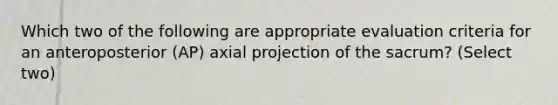 Which two of the following are appropriate evaluation criteria for an anteroposterior (AP) axial projection of the sacrum? (Select two)