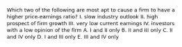 Which two of the following are most apt to cause a firm to have a higher price-earnings ratio? I. slow industry outlook II. high prospect of firm growth III. very low current earnings IV. investors with a low opinion of the firm A. I and II only B. II and III only C. II and IV only D. I and III only E. III and IV only