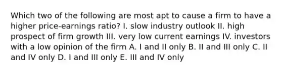 Which two of the following are most apt to cause a firm to have a higher price-earnings ratio? I. slow industry outlook II. high prospect of firm growth III. very low current earnings IV. investors with a low opinion of the firm A. I and II only B. II and III only C. II and IV only D. I and III only E. III and IV only