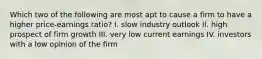 Which two of the following are most apt to cause a firm to have a higher price-earnings ratio? I. slow industry outlook II. high prospect of firm growth III. very low current earnings IV. investors with a low opinion of the firm