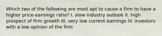 Which two of the following are most apt to cause a firm to have a higher price-earnings ratio? I. slow industry outlook II. high prospect of firm growth III. very low current earnings IV. investors with a low opinion of the firm