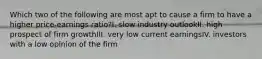 Which two of the following are most apt to cause a firm to have a higher price-earnings ratio?I. slow industry outlookII. high prospect of firm growthIII. very low current earningsIV. investors with a low opinion of the firm