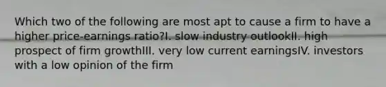 Which two of the following are most apt to cause a firm to have a higher price-earnings ratio?I. slow industry outlookII. high prospect of firm growthIII. very low current earningsIV. investors with a low opinion of the firm