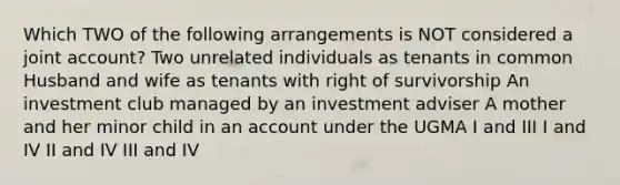 Which TWO of the following arrangements is NOT considered a joint account? Two unrelated individuals as tenants in common Husband and wife as tenants with right of survivorship An investment club managed by an investment adviser A mother and her minor child in an account under the UGMA I and III I and IV II and IV III and IV