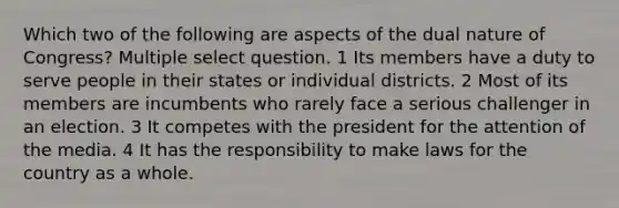 Which two of the following are aspects of the dual nature of Congress? Multiple select question. 1 Its members have a duty to serve people in their states or individual districts. 2 Most of its members are incumbents who rarely face a serious challenger in an election. 3 It competes with the president for the attention of the media. 4 It has the responsibility to make laws for the country as a whole.