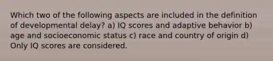 Which two of the following aspects are included in the definition of developmental delay? a) IQ scores and adaptive behavior b) age and socioeconomic status c) race and country of origin d) Only IQ scores are considered.