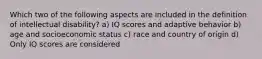 Which two of the following aspects are included in the definition of intellectual disability? a) IQ scores and adaptive behavior b) age and socioeconomic status c) race and country of origin d) Only IQ scores are considered