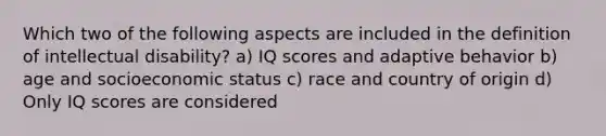 Which two of the following aspects are included in the definition of <a href='https://www.questionai.com/knowledge/kmZU5sLenn-intellectual-disability' class='anchor-knowledge'>intellectual disability</a>? a) IQ scores and adaptive behavior b) age and socioeconomic status c) race and country of origin d) Only IQ scores are considered