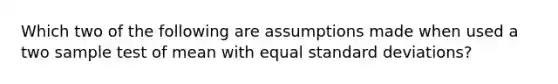 Which two of the following are assumptions made when used a two sample test of mean with equal standard deviations?