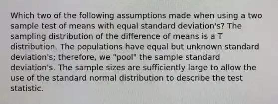 Which two of the following assumptions made when using a two sample test of means with equal standard deviation's? The sampling distribution of the difference of means is a T distribution. The populations have equal but unknown standard deviation's; therefore, we "pool" the sample standard deviation's. The sample sizes are sufficiently large to allow the use of the standard normal distribution to describe the test statistic.