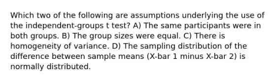 Which two of the following are assumptions underlying the use of the independent-groups t test? A) The same participants were in both groups. B) The group sizes were equal. C) There is homogeneity of variance. D) The sampling distribution of the difference between sample means (X-bar 1 minus X-bar 2) is normally distributed.