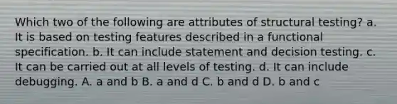 Which two of the following are attributes of structural testing? a. It is based on testing features described in a functional specification. b. It can include statement and decision testing. c. It can be carried out at all levels of testing. d. It can include debugging. A. a and b B. a and d C. b and d D. b and c