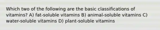 Which two of the following are the basic classifications of vitamins? A) fat-soluble vitamins B) animal-soluble vitamins C) water-soluble vitamins D) plant-soluble vitamins