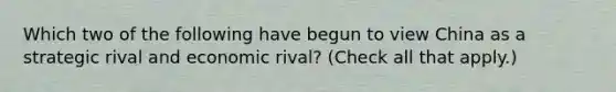 Which two of the following have begun to view China as a strategic rival and economic rival? (Check all that apply.)