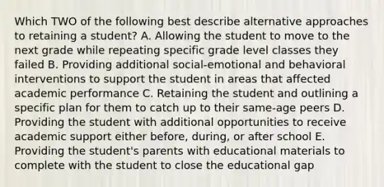 Which TWO of the following best describe alternative approaches to retaining a student? A. Allowing the student to move to the next grade while repeating specific grade level classes they failed B. Providing additional social-emotional and behavioral interventions to support the student in areas that affected academic performance C. Retaining the student and outlining a specific plan for them to catch up to their same-age peers D. Providing the student with additional opportunities to receive academic support either before, during, or after school E. Providing the student's parents with educational materials to complete with the student to close the educational gap