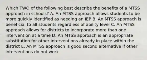 Which TWO of the following best describe the benefits of a MTSS approach in schools? A. An MTSS approach allows students to be more quickly identified as needing an IEP B. An MTSS approach is beneficial to all students regardless of ability level C. An MTSS approach allows for districts to incorporate more than one intervention at a time D. An MTSS approach is an appropriate substitution for other interventions already in place within the district E. An MTSS approach is good second alternative if other interventions do not work