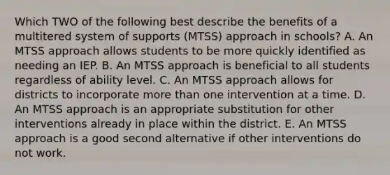 Which TWO of the following best describe the benefits of a multitered system of supports (MTSS) approach in schools? A. An MTSS approach allows students to be more quickly identified as needing an IEP. B. An MTSS approach is beneficial to all students regardless of ability level. C. An MTSS approach allows for districts to incorporate more than one intervention at a time. D. An MTSS approach is an appropriate substitution for other interventions already in place within the district. E. An MTSS approach is a good second alternative if other interventions do not work.