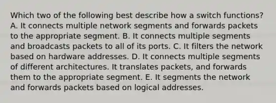 Which two of the following best describe how a switch functions? A. It connects multiple network segments and forwards packets to the appropriate segment. B. It connects multiple segments and broadcasts packets to all of its ports. C. It filters the network based on hardware addresses. D. It connects multiple segments of different architectures. It translates packets, and forwards them to the appropriate segment. E. It segments the network and forwards packets based on logical addresses.