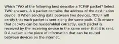 Which TWO of the following best describe a TCP/IP packet? Select TWO answers. A A packet contains the address of the destination device. B When sending data between two devices, TCP/IP will certify that each packet is sent along the same path. C To ensure that packets can be reassembled correctly, each packet is received by the receiving device in the same order that it is sent. D A packet is the piece of information that can be routed between devices on the internet.