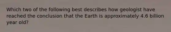 Which two of the following best describes how geologist have reached the conclusion that the Earth is approximately 4.6 billion year old?