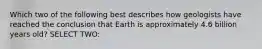 Which two of the following best describes how geologists have reached the conclusion that Earth is approximately 4.6 billion years old? SELECT TWO: