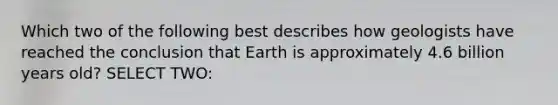 Which two of the following best describes how geologists have reached the conclusion that Earth is approximately 4.6 billion years old? SELECT TWO: