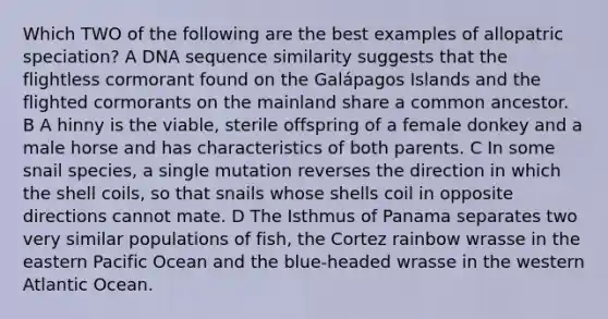 Which TWO of the following are the best examples of allopatric speciation? A DNA sequence similarity suggests that the flightless cormorant found on the Galápagos Islands and the flighted cormorants on the mainland share a common ancestor. B A hinny is the viable, sterile offspring of a female donkey and a male horse and has characteristics of both parents. C In some snail species, a single mutation reverses the direction in which the shell coils, so that snails whose shells coil in opposite directions cannot mate. D The Isthmus of Panama separates two very similar populations of fish, the Cortez rainbow wrasse in the eastern Pacific Ocean and the blue‑headed wrasse in the western Atlantic Ocean.