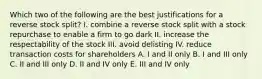 Which two of the following are the best justifications for a reverse stock split? I. combine a reverse stock split with a stock repurchase to enable a firm to go dark II. increase the respectability of the stock III. avoid delisting IV. reduce transaction costs for shareholders A. I and II only B. I and III only C. II and III only D. II and IV only E. III and IV only