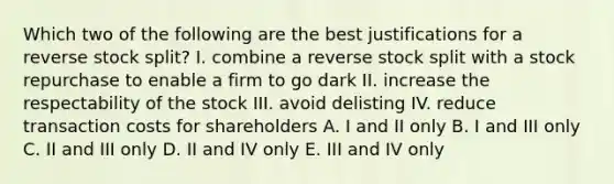 Which two of the following are the best justifications for a reverse stock split? I. combine a reverse stock split with a stock repurchase to enable a firm to go dark II. increase the respectability of the stock III. avoid delisting IV. reduce transaction costs for shareholders A. I and II only B. I and III only C. II and III only D. II and IV only E. III and IV only