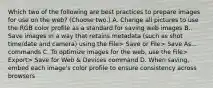 Which two of the following are best practices to prepare images for use on the web? (Choose two.) A. Change all pictures to use the RGB color profile as a standard for saving web images B. Save images in a way that retains metadata (such as shot time/date and camera) using the File> Save or File> Save As... commands C. To optimize images for the web, use the File> Export> Save for Web & Devices command D. When saving, embed each image's color profile to ensure consistency across browsers