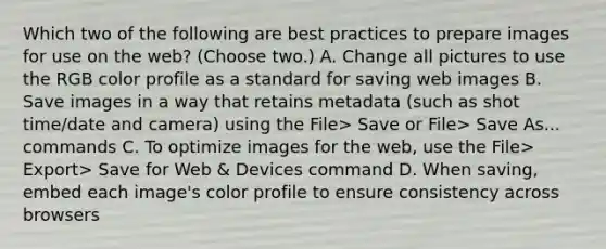 Which two of the following are best practices to prepare images for use on the web? (Choose two.) A. Change all pictures to use the RGB color profile as a standard for saving web images B. Save images in a way that retains metadata (such as shot time/date and camera) using the File> Save or File> Save As... commands C. To optimize images for the web, use the File> Export> Save for Web & Devices command D. When saving, embed each image's color profile to ensure consistency across browsers