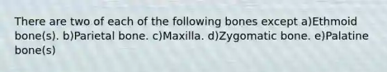 There are two of each of the following bones except a)Ethmoid bone(s). b)Parietal bone. c)Maxilla. d)Zygomatic bone. e)Palatine bone(s)