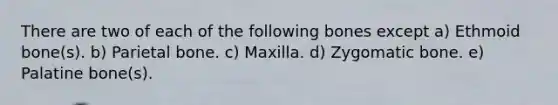 There are two of each of the following bones except a) Ethmoid bone(s). b) Parietal bone. c) Maxilla. d) Zygomatic bone. e) Palatine bone(s).