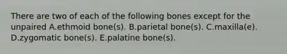 There are two of each of the following bones except for the unpaired A.ethmoid bone(s). B.parietal bone(s). C.maxilla(e). D.zygomatic bone(s). E.palatine bone(s).